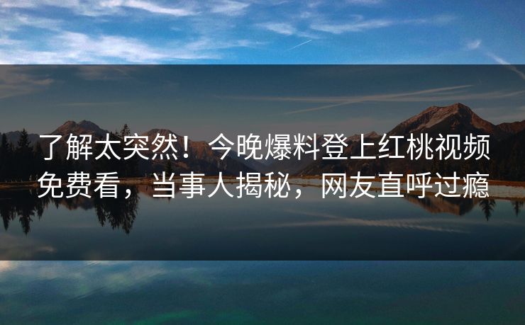 了解太突然！今晚爆料登上红桃视频免费看，当事人揭秘，网友直呼过瘾