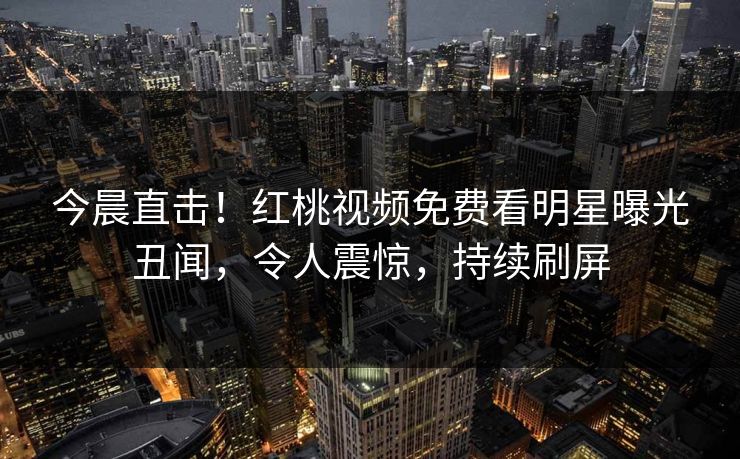 今晨直击！红桃视频免费看明星曝光丑闻，令人震惊，持续刷屏