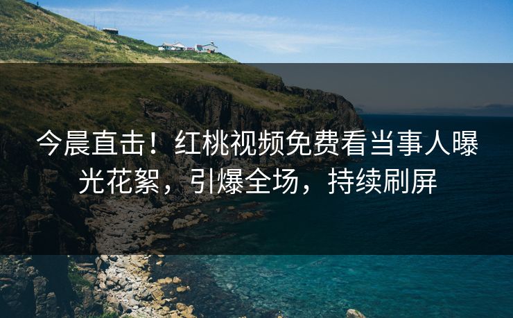 今晨直击！红桃视频免费看当事人曝光花絮，引爆全场，持续刷屏
