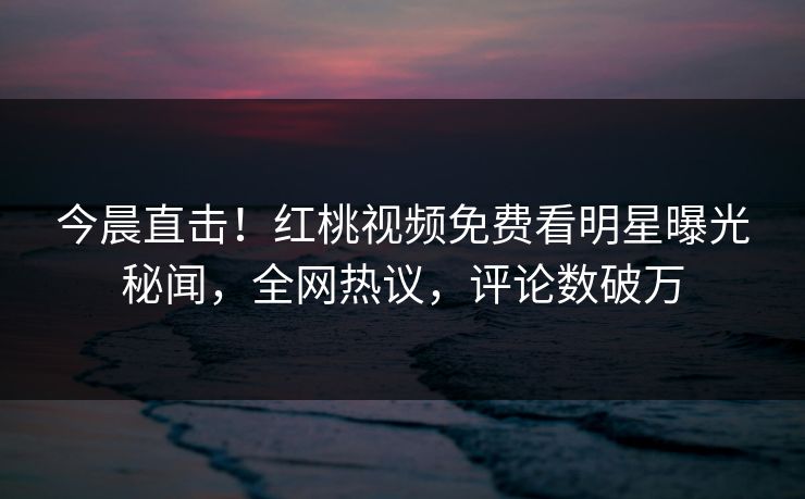 今晨直击！红桃视频免费看明星曝光秘闻，全网热议，评论数破万