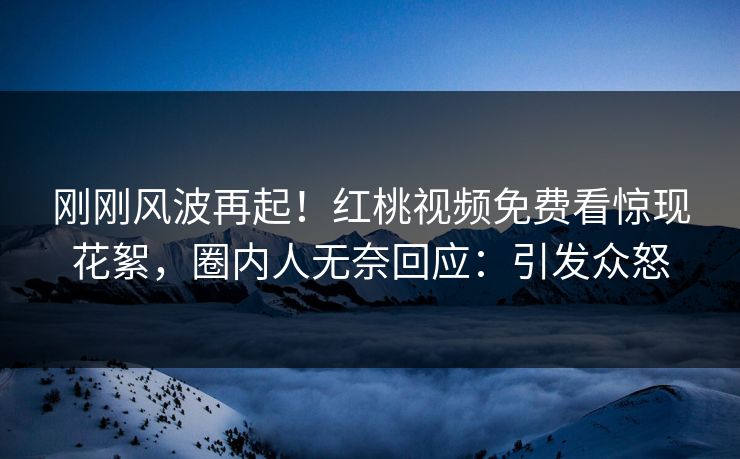 刚刚风波再起！红桃视频免费看惊现花絮，圈内人无奈回应：引发众怒