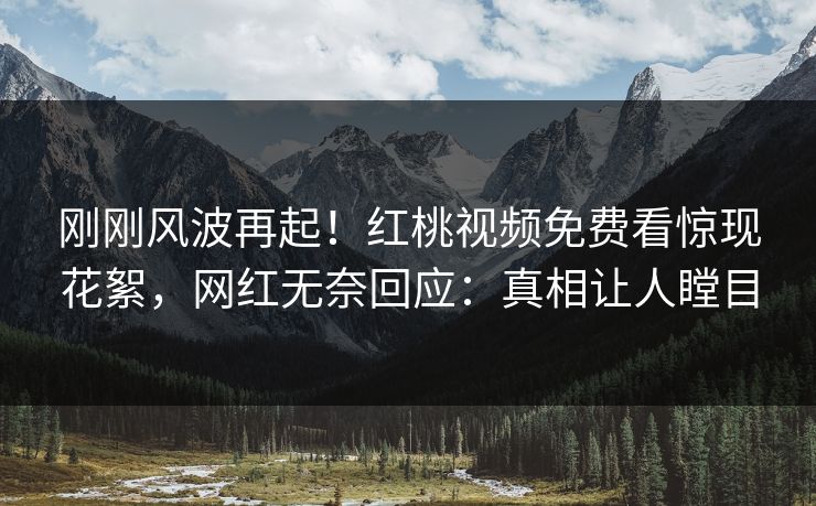 刚刚风波再起！红桃视频免费看惊现花絮，网红无奈回应：真相让人瞠目