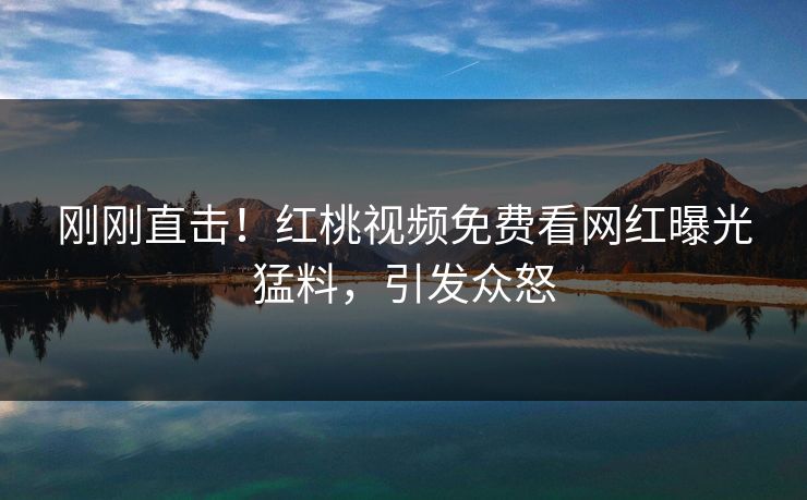 刚刚直击！红桃视频免费看网红曝光猛料，引发众怒