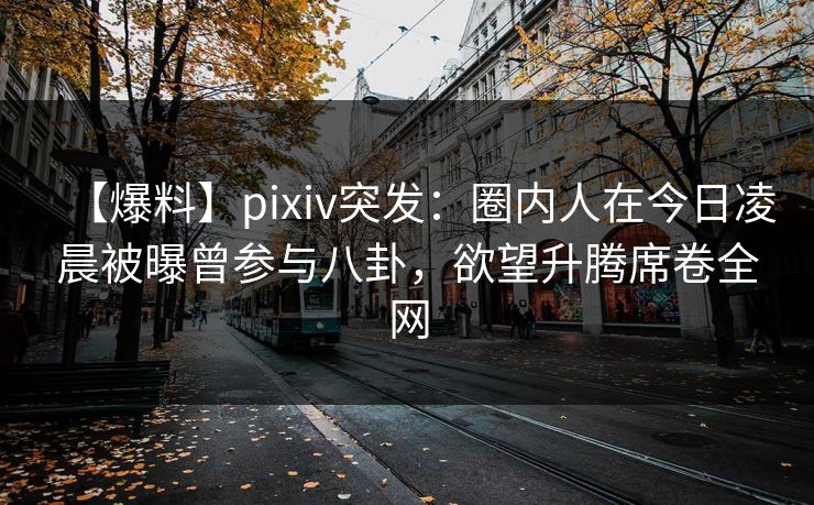 【爆料】pixiv突发：圈内人在今日凌晨被曝曾参与八卦，欲望升腾席卷全网