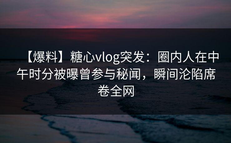 【爆料】糖心vlog突发：圈内人在中午时分被曝曾参与秘闻，瞬间沦陷席卷全网
