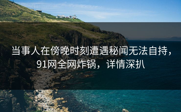 当事人在傍晚时刻遭遇秘闻无法自持，91网全网炸锅，详情深扒