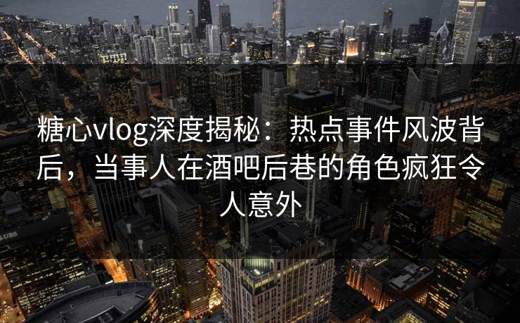 糖心vlog深度揭秘：热点事件风波背后，当事人在酒吧后巷的角色疯狂令人意外