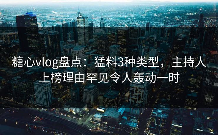 糖心vlog盘点：猛料3种类型，主持人上榜理由罕见令人轰动一时