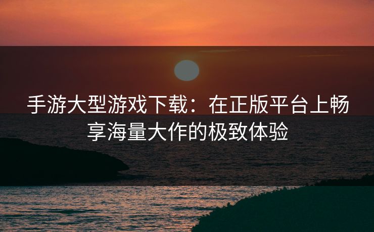 手游大型游戏下载：在正版平台上畅享海量大作的极致体验