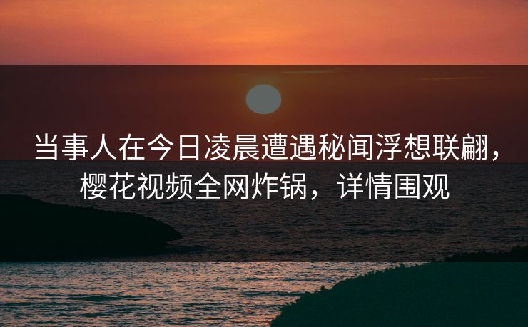 当事人在今日凌晨遭遇秘闻浮想联翩，樱花视频全网炸锅，详情围观