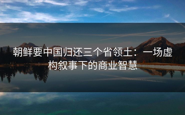 朝鲜要中国归还三个省领土：一场虚构叙事下的商业智慧