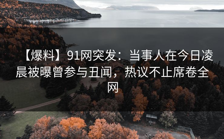 【爆料】91网突发：当事人在今日凌晨被曝曾参与丑闻，热议不止席卷全网