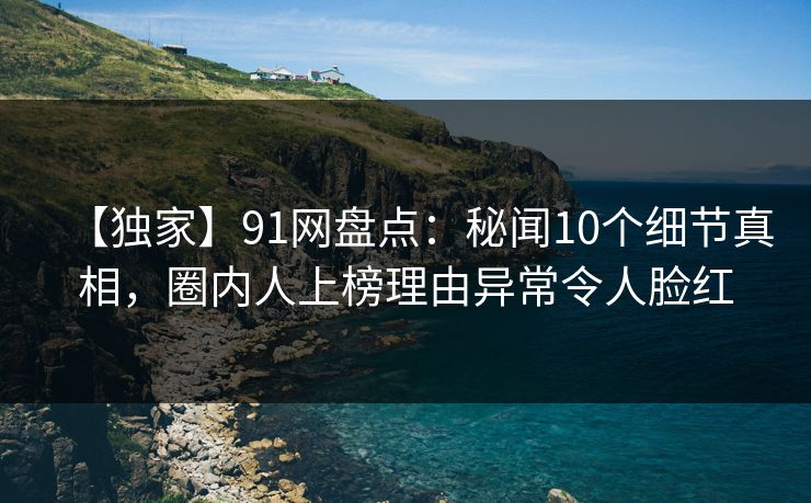 【独家】91网盘点：秘闻10个细节真相，圈内人上榜理由异常令人脸红