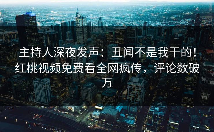 主持人深夜发声：丑闻不是我干的！红桃视频免费看全网疯传，评论数破万