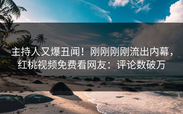 主持人又爆丑闻！刚刚刚刚流出内幕，红桃视频免费看网友：评论数破万