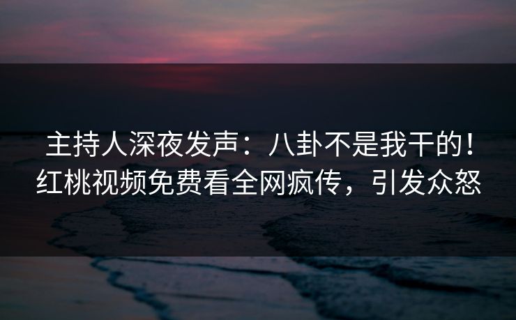 主持人深夜发声：八卦不是我干的！红桃视频免费看全网疯传，引发众怒