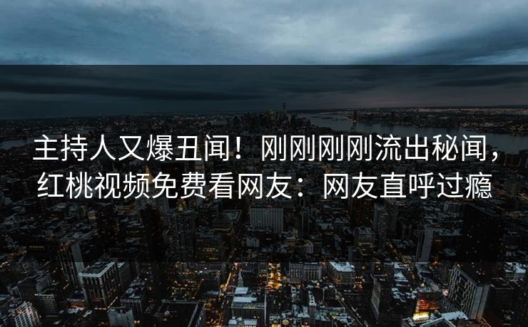 主持人又爆丑闻！刚刚刚刚流出秘闻，红桃视频免费看网友：网友直呼过瘾