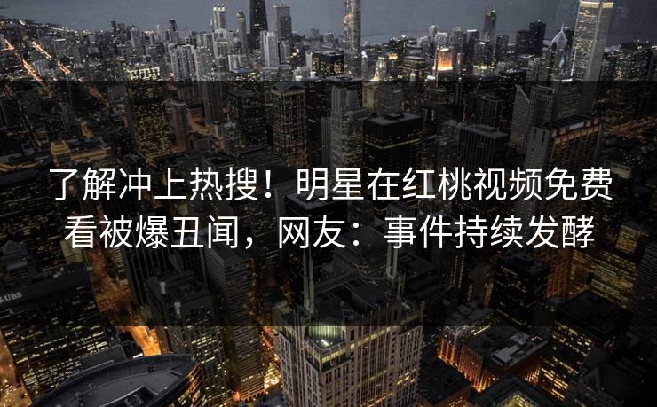 了解冲上热搜！明星在红桃视频免费看被爆丑闻，网友：事件持续发酵