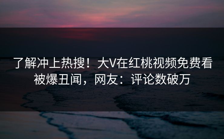 了解冲上热搜！大V在红桃视频免费看被爆丑闻，网友：评论数破万