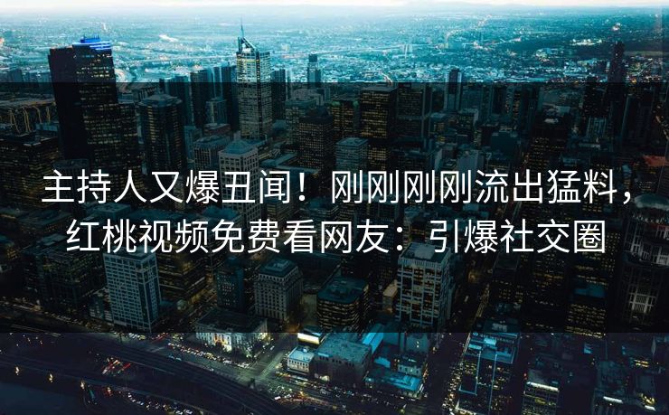 主持人又爆丑闻！刚刚刚刚流出猛料，红桃视频免费看网友：引爆社交圈
