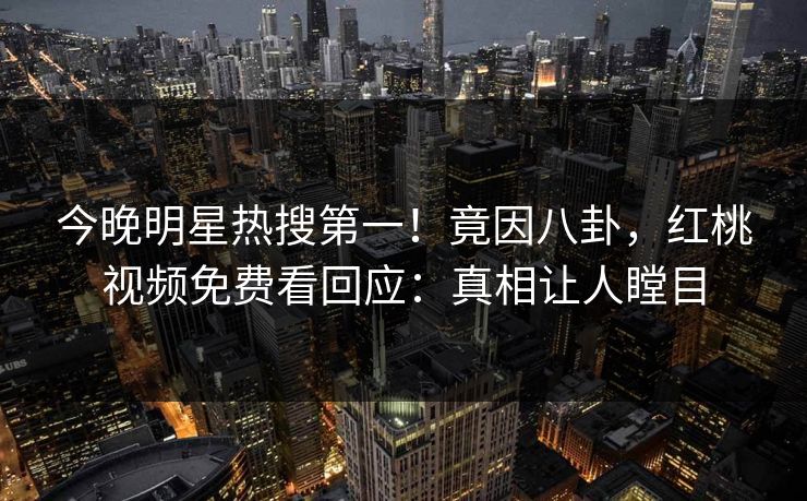 今晚明星热搜第一！竟因八卦，红桃视频免费看回应：真相让人瞠目