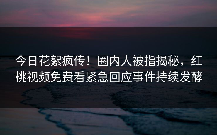 今日花絮疯传！圈内人被指揭秘，红桃视频免费看紧急回应事件持续发酵