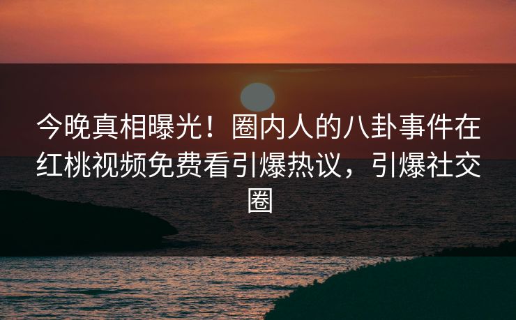 今晚真相曝光！圈内人的八卦事件在红桃视频免费看引爆热议，引爆社交圈