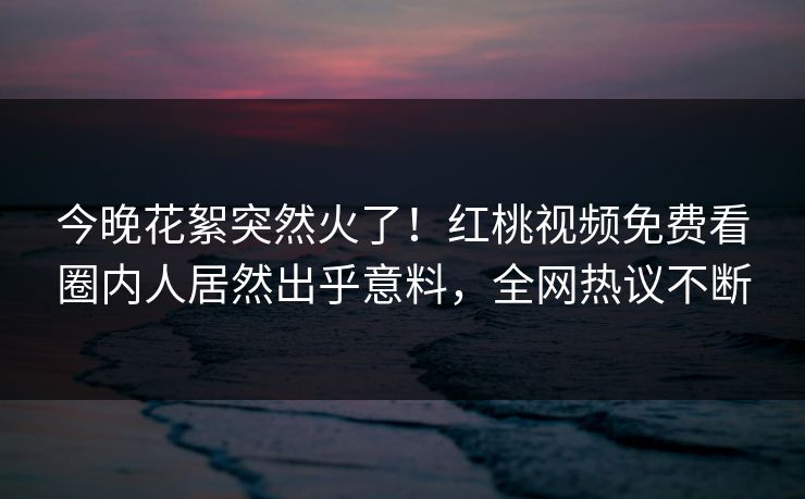 今晚花絮突然火了！红桃视频免费看圈内人居然出乎意料，全网热议不断