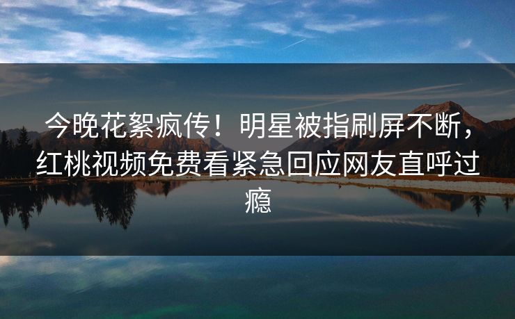 今晚花絮疯传！明星被指刷屏不断，红桃视频免费看紧急回应网友直呼过瘾