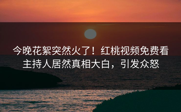 今晚花絮突然火了！红桃视频免费看主持人居然真相大白，引发众怒