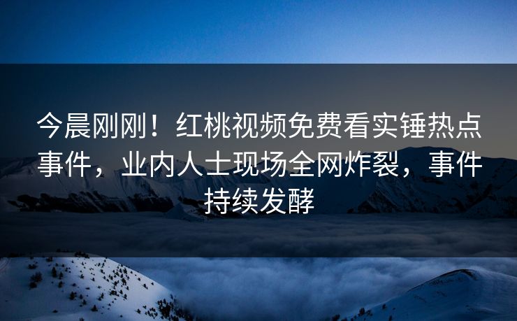 今晨刚刚！红桃视频免费看实锤热点事件，业内人士现场全网炸裂，事件持续发酵
