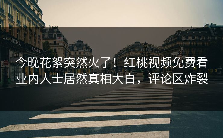 今晚花絮突然火了！红桃视频免费看业内人士居然真相大白，评论区炸裂