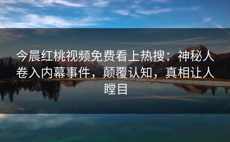 今晨红桃视频免费看上热搜：神秘人卷入内幕事件，颠覆认知，真相让人瞠目