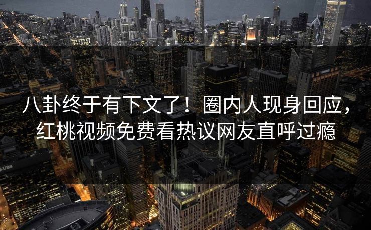 八卦终于有下文了！圈内人现身回应，红桃视频免费看热议网友直呼过瘾