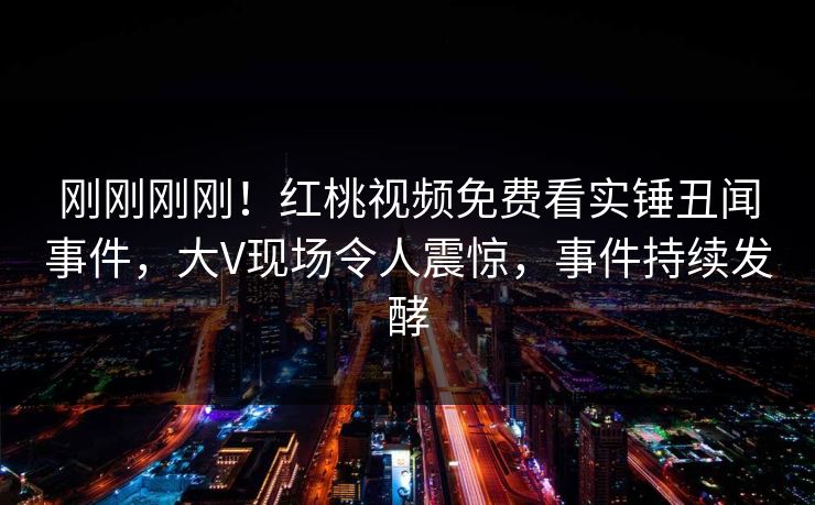 刚刚刚刚！红桃视频免费看实锤丑闻事件，大V现场令人震惊，事件持续发酵