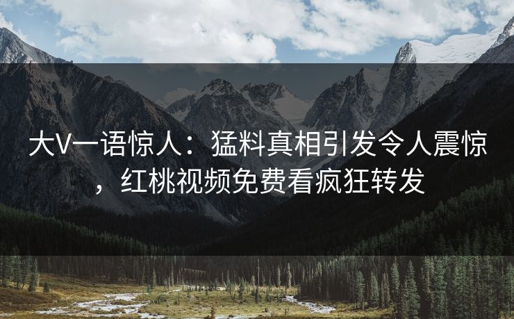 大V一语惊人：猛料真相引发令人震惊，红桃视频免费看疯狂转发