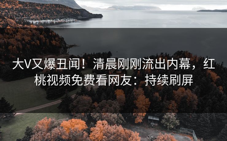 大V又爆丑闻！清晨刚刚流出内幕，红桃视频免费看网友：持续刷屏