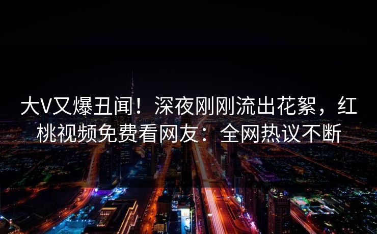 大V又爆丑闻！深夜刚刚流出花絮，红桃视频免费看网友：全网热议不断