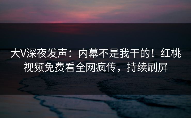 大V深夜发声：内幕不是我干的！红桃视频免费看全网疯传，持续刷屏