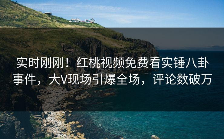 实时刚刚！红桃视频免费看实锤八卦事件，大V现场引爆全场，评论数破万