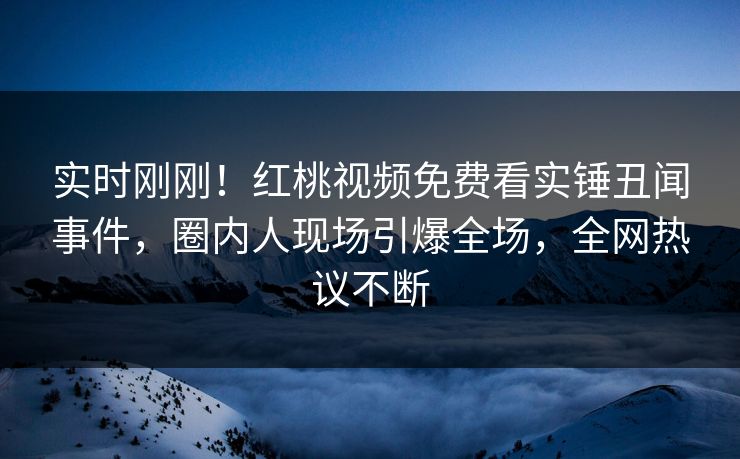 实时刚刚！红桃视频免费看实锤丑闻事件，圈内人现场引爆全场，全网热议不断