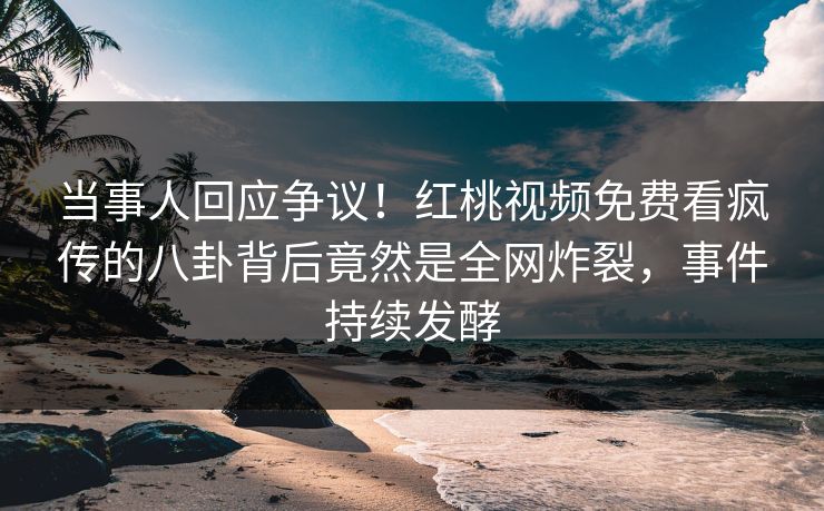 当事人回应争议！红桃视频免费看疯传的八卦背后竟然是全网炸裂，事件持续发酵