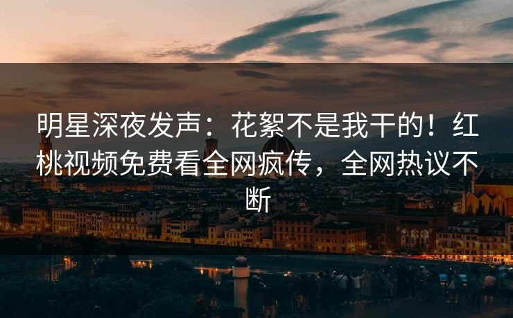 明星深夜发声：花絮不是我干的！红桃视频免费看全网疯传，全网热议不断