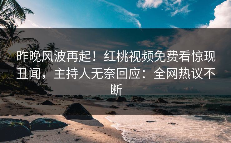 昨晚风波再起！红桃视频免费看惊现丑闻，主持人无奈回应：全网热议不断