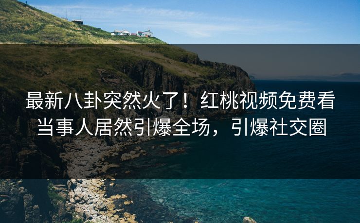 最新八卦突然火了！红桃视频免费看当事人居然引爆全场，引爆社交圈