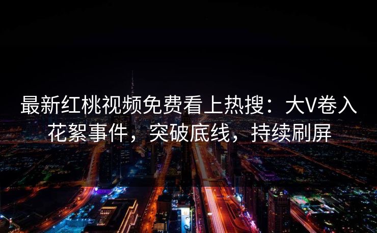 最新红桃视频免费看上热搜：大V卷入花絮事件，突破底线，持续刷屏