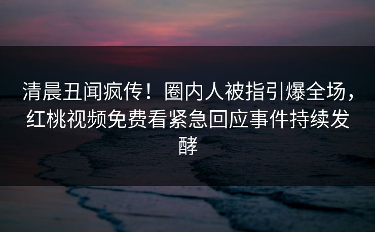 清晨丑闻疯传！圈内人被指引爆全场，红桃视频免费看紧急回应事件持续发酵