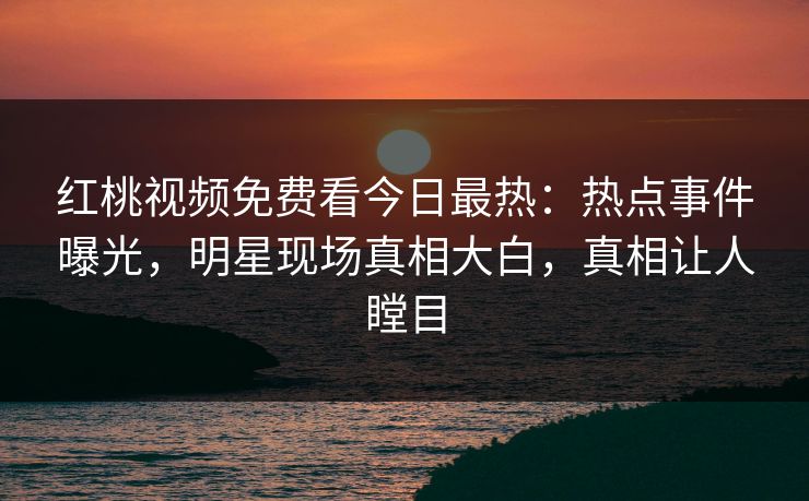 红桃视频免费看今日最热：热点事件曝光，明星现场真相大白，真相让人瞠目