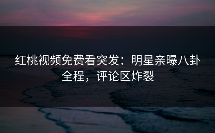 红桃视频免费看突发：明星亲曝八卦全程，评论区炸裂