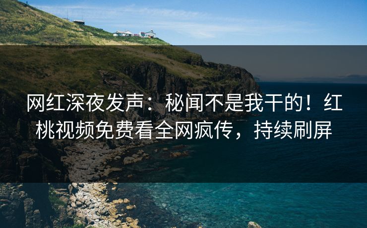 网红深夜发声：秘闻不是我干的！红桃视频免费看全网疯传，持续刷屏
